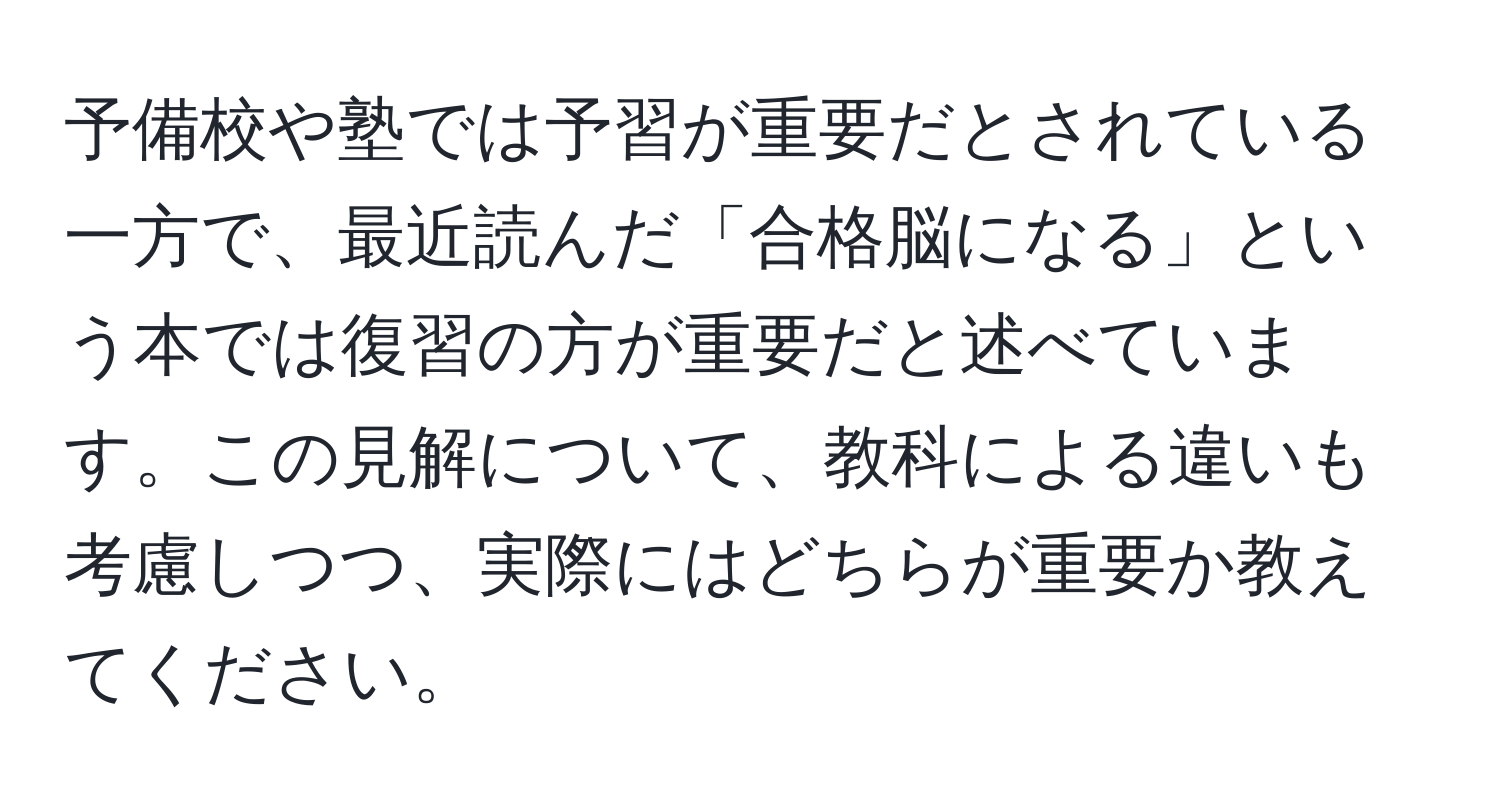 予備校や塾では予習が重要だとされている一方で、最近読んだ「合格脳になる」という本では復習の方が重要だと述べています。この見解について、教科による違いも考慮しつつ、実際にはどちらが重要か教えてください。