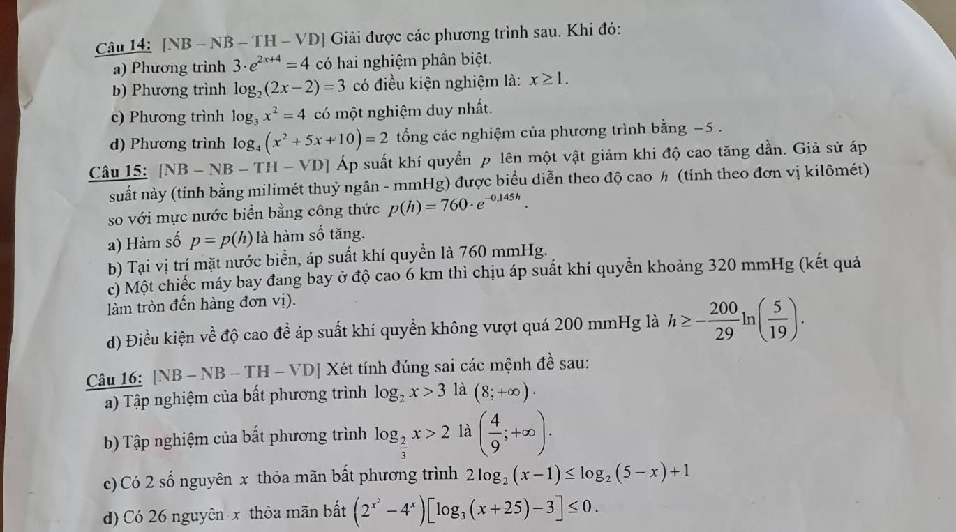 [NB - NB - TH - VD] Giải được các phương trình sau. Khi đó:
a) Phương trình 3· e^(2x+4)=4 có hai nghiệm phân biệt.
b) Phương trình log _2(2x-2)=3 có điều kiện nghiệm là: x≥ 1.
c) Phương trình log _3x^2=4 có một nghiệm duy nhất.
d) Phương trình log _4(x^2+5x+10)=2 tổng các nghiệm của phương trình bằng −5 .
Câu 15: [NB-NB-TH-VD] A| l suất khí quyền p lên một vật giảm khi độ cao tăng dần. Giả sử áp
suất này (tính bằng milimét thuỷ ngân - mmHg) được biểu diễn theo độ cao ½ (tính theo đơn vị kilômét)
so với mực nước biển bằng công thức p(h)=760· e^(-0.145h).
a) Hàm số p=p(h) là hàm số tăng.
b) Tại vị trí mặt nước biển, áp suất khí quyền là 760 mmHg.
c) Một chiếc máy bay đang bay ở độ cao 6 km thì chịu áp suất khí quyển khoảng 320 mmHg (kết quả
làm tròn đến hàng đơn vị).
d) Điều kiện về độ cao đề áp suất khí quyền không vượt quá 200 mmHg là h≥ - 200/29 ln ( 5/19 ).
Câu 16: [NB-NB-TH-VD] Xét tính đúng sai các mệnh đề sau:
a) Tập nghiệm của bất phương trình log _2x>3 là (8;+∈fty ).
b) Tập nghiệm của bất phương trình log _ 2/3 x>2 là ( 4/9 ;+∈fty ).
c) Có 2 số nguyên x thỏa mãn bất phương trình 2log _2(x-1)≤ log _2(5-x)+1
d) Có 26 nguyên x thỏa mãn bất (2^(x^2)-4^x)[log _3(x+25)-3]≤ 0.