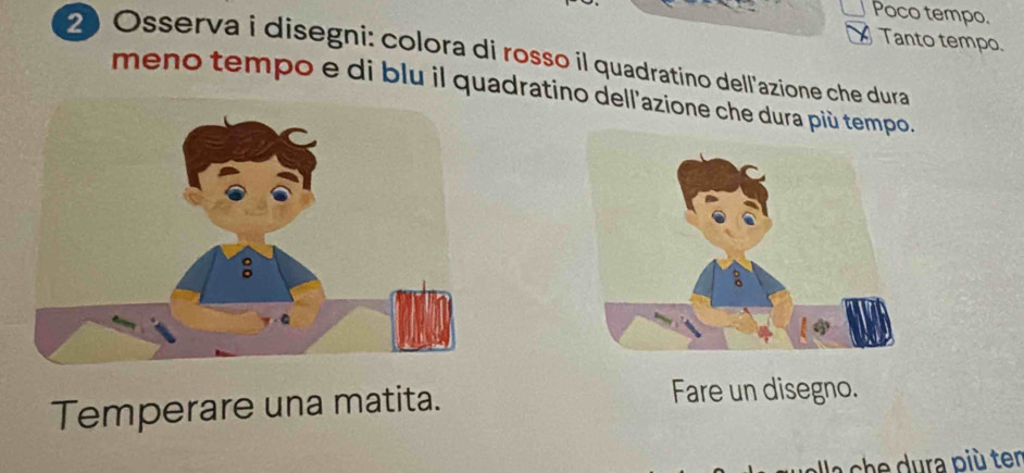 Poco tempo. 
Tanto tempo. 
2 Osserva i disegni: colora di rosso il quadratino dell'azione che dura 
meno tempo e di blu il quadratino dell'azione che dura più tempo. 
Temperare una matita. Fare un disegno. 
a ch ura più ter