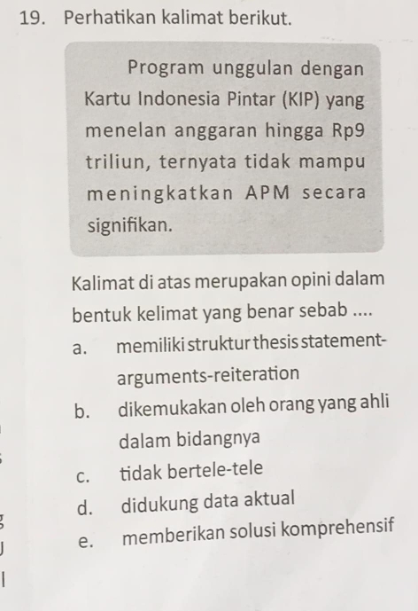 Perhatikan kalimat berikut.
Program unggulan dengan
Kartu Indonesia Pintar (KIP) yang
menelan anggaran hingga Rp9
triliun, ternyata tidak mampu
meningkatkan APM secara
signifikan.
Kalimat di atas merupakan opini dalam
bentuk kelimat yang benar sebab ....
a. memiliki struktur thesis statement-
arguments-reiteration
b. dikemukakan oleh orang yang ahli
dalam bidangnya
c. tidak bertele-tele
d. didukung data aktual
e. memberikan solusi komprehensif