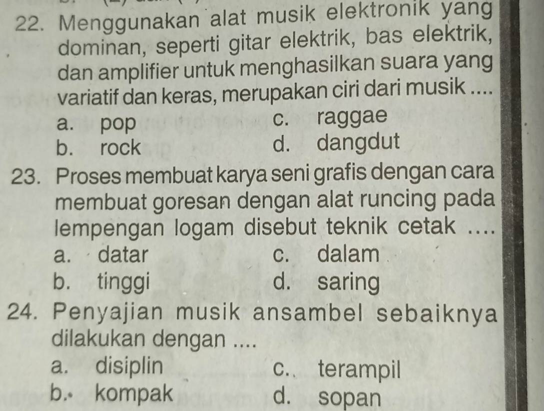 Menggunakan alat musik elektronik yang
dominan, seperti gitar elektrik, bas elektrik,
dan amplifier untuk menghasilkan suara yang
variatif dan keras, merupakan ciri dari musik ....
a. pop c. raggae
b. rock d. dangdut
23. Proses membuat karya seni grafis dengan cara
membuat goresan dengan alat runcing pada
lempengan logam disebut teknik cetak ....
a. datar c. dalam
b. tinggi d. saring
24. Penyajian musik ansambel sebaiknya
dilakukan dengan ....
a. disiplin c. terampil
b. kompak d. sopan