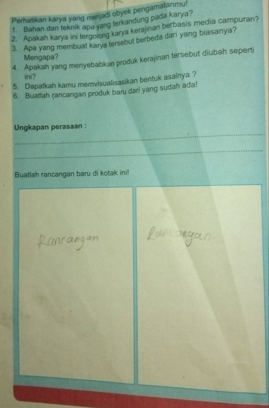 Perhatikan karya yang menjadi obyek pengamatanmu! 
1. Bahan dan teknik apa yang terkandung pada karya? 
2. Apakah karya ini tergolong karya kerajinan berbasis media campuran? 
3. Apa yang membuat karya tersebut berbeda dari yang biasanya? 
Mengapa? 
4. Apakah yang menyebabkan produk kerajinan tersebut diubah seperti 
ini? 
5. Dapatkah kamu memvisualisasikan bentuk asalnya ? 
6. Buatlah rancangan produk baru darì yang sudah ada! 
_ 
Ungkapan perasaan : 
_ 
Buatlah rancangan baru di kotak ini!