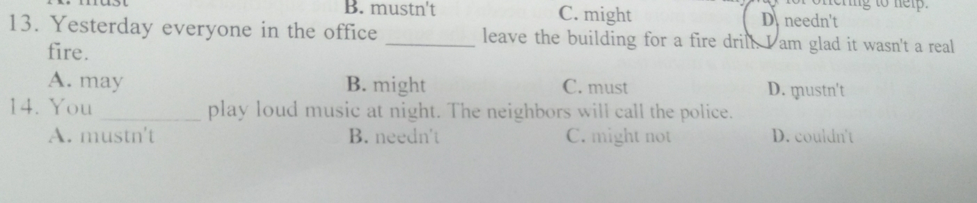 onering to nelp.
B. mustn't C. might D. needn't
13. Yesterday everyone in the office _leave the building for a fire drill. I am glad it wasn't a real
fire.
A. may B. might C. must D. mustn't
14. You _play loud music at night. The neighbors will call the police.
A. mustn't B. needn't C. might not D. couldn't