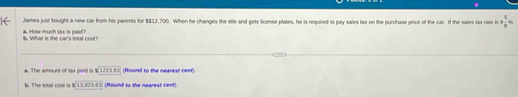 James just bought a new car from his parents for $$12,700. When he changes the title and gets license plates, he is required to pay sales tax on the purchase price of the car. If the sales tax rate is 9  5/8 %
a. How much tax is paid?
b. What is the car's total cost?
a. The amount of tax paid is $ 1223.83 (Round to the nearest cent).
b. The total cost is $ 13,923.83 (Round to the nearest cent).