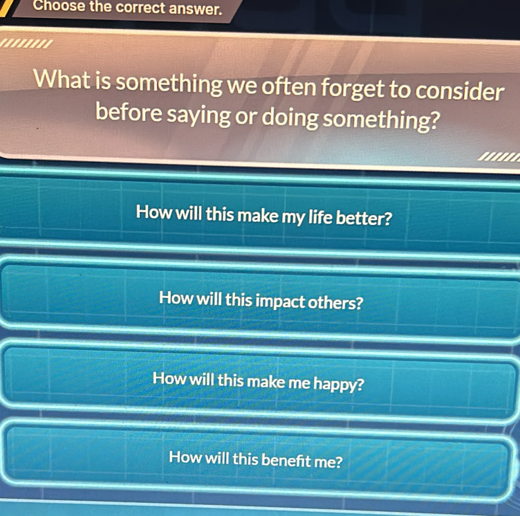 Choose the correct answer.
'.......
What is something we often forget to consider
before saying or doing something?
'....
How will this make my life better?
How will this impact others?
How will this make me happy?
How will this beneft me?