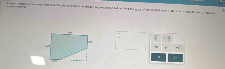 like
in your answer.
A right triangle is removed from a rectangle to create the shaded region shown below. Find the area of the shaded region. Be sure to include the correct unit
ε
 □ /□   □  □ /□  
yd yd^2 yd^3
×