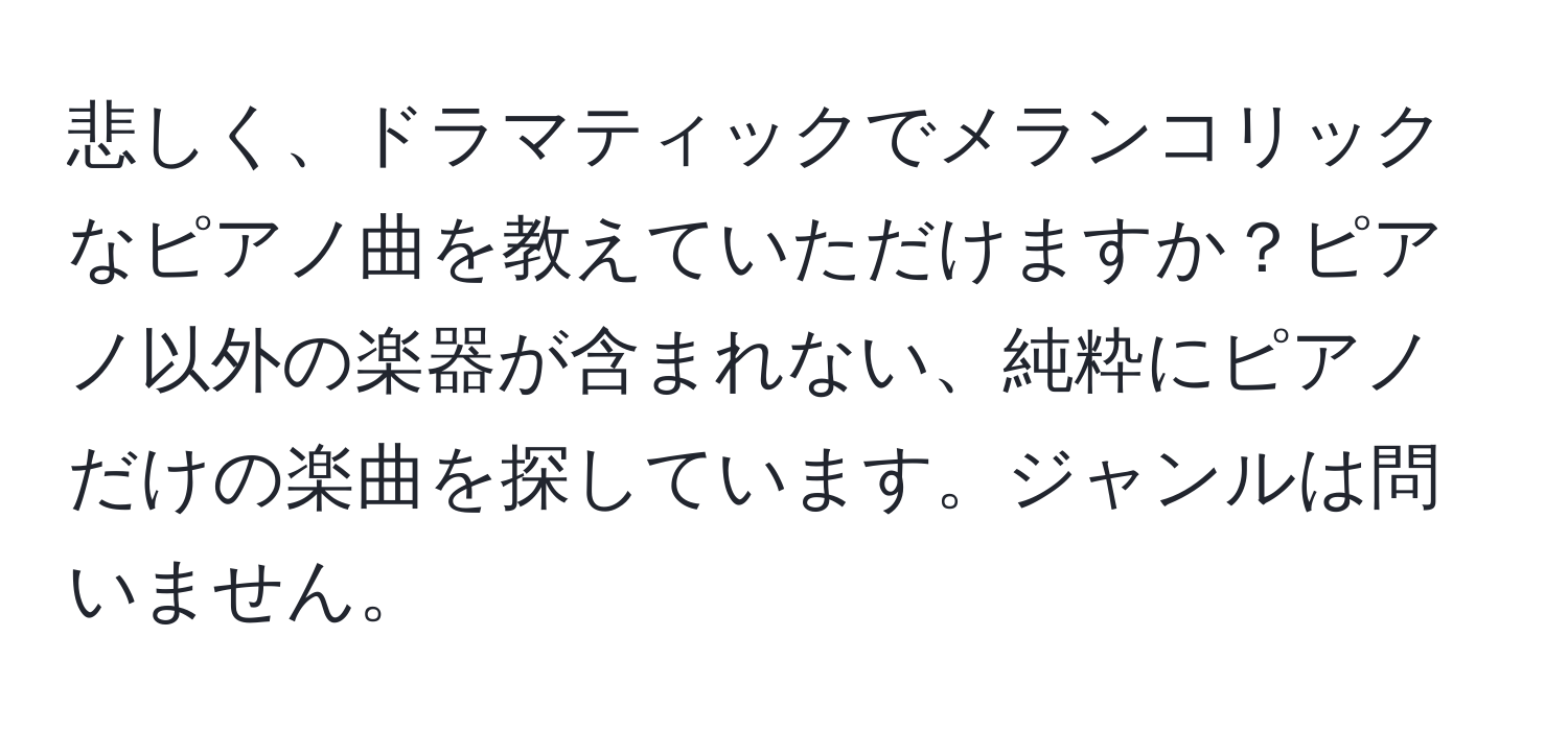 悲しく、ドラマティックでメランコリックなピアノ曲を教えていただけますか？ピアノ以外の楽器が含まれない、純粋にピアノだけの楽曲を探しています。ジャンルは問いません。