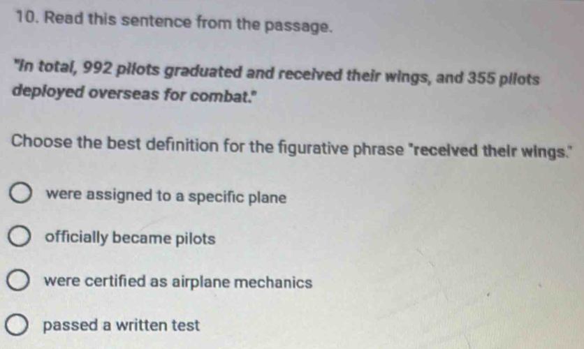 Read this sentence from the passage.
"In total, 992 pilots graduated and received their wings, and 355 pilots
deployed overseas for combat."
Choose the best definition for the figurative phrase "recelved their wings."
were assigned to a specific plane
officially became pilots
were certified as airplane mechanics
passed a written test