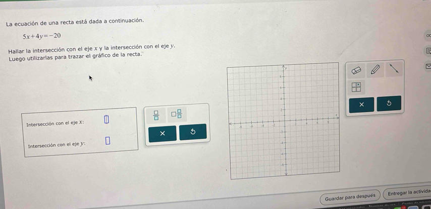 La ecuación de una recta está dada a continuación.
5x+4y=-20
Hallar la intersección con el eje x y la intersección con el eje y. 
Luego utilizarlas para trazar el gráfico de la recta. 
× 5
 □ /□   □  □ /□  
Intersección con el eje X : 
× 5
Intersección con el eje V : 
Guardar para después Entregar la activida