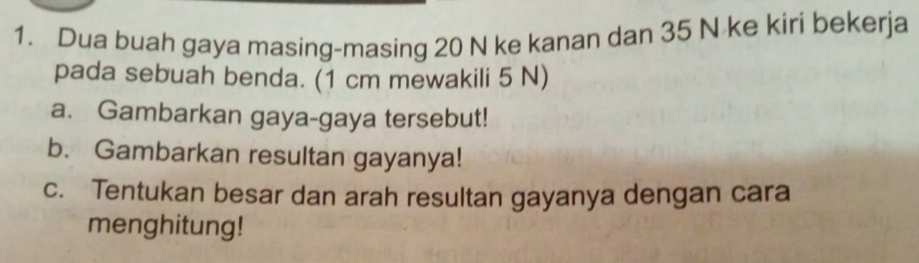 Dua buah gaya masing-masing 20 N ke kanan dan 35 N ke kiri bekerja 
pada sebuah benda. (1 cm mewakili 5 N) 
a. Gambarkan gaya-gaya tersebut! 
b. Gambarkan resultan gayanya! 
c. Tentukan besar dan arah resultan gayanya dengan cara 
menghitung!