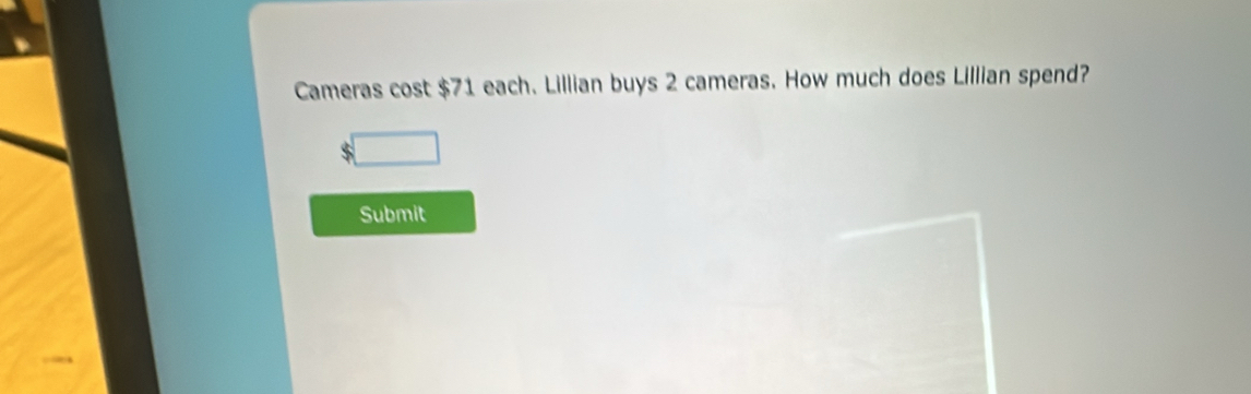 Cameras cost $71 each. Lillian buys 2 cameras. How much does Lillian spend?
$
Submit