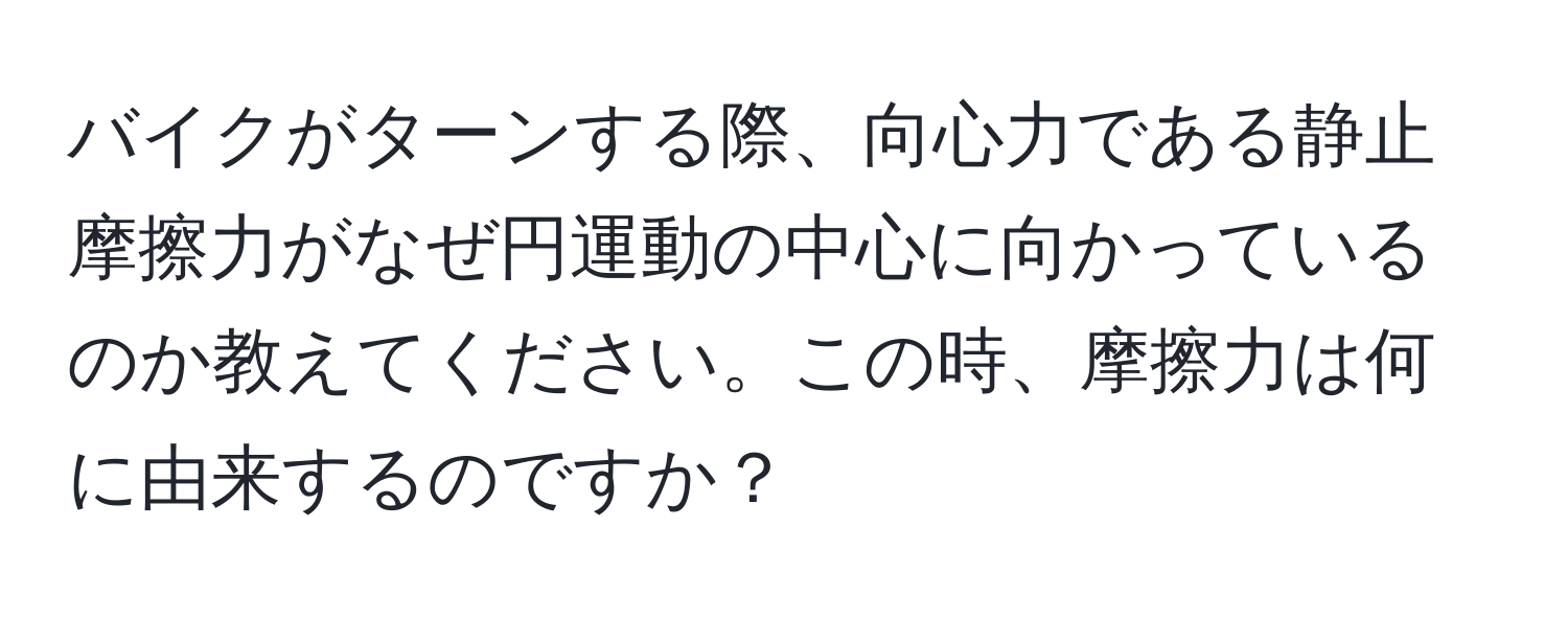 バイクがターンする際、向心力である静止摩擦力がなぜ円運動の中心に向かっているのか教えてください。この時、摩擦力は何に由来するのですか？