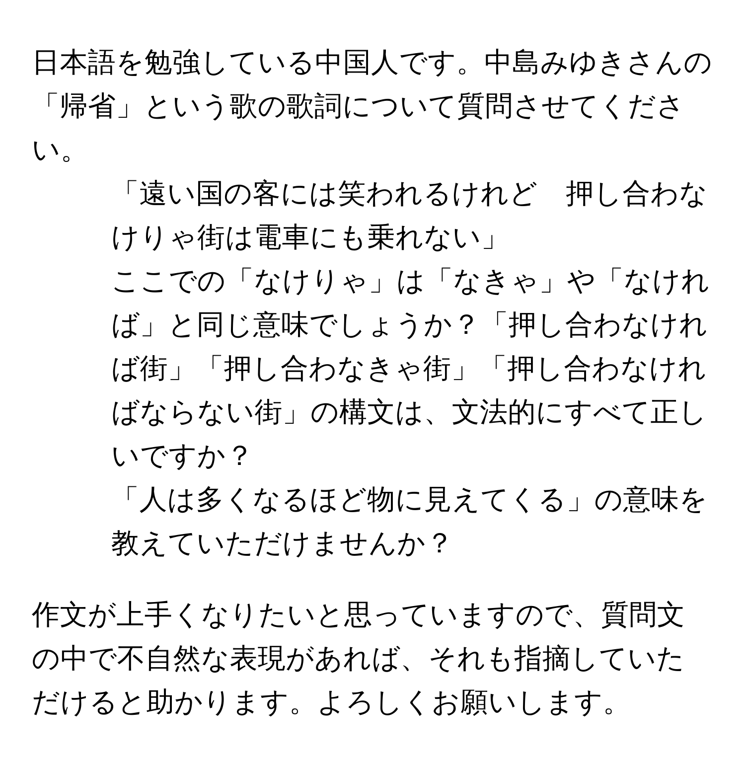 日本語を勉強している中国人です。中島みゆきさんの「帰省」という歌の歌詞について質問させてください。  

1. 「遠い国の客には笑われるけれど　押し合わなけりゃ街は電車にも乗れない」  
ここでの「なけりゃ」は「なきゃ」や「なければ」と同じ意味でしょうか？「押し合わなければ街」「押し合わなきゃ街」「押し合わなければならない街」の構文は、文法的にすべて正しいですか？  

2. 「人は多くなるほど物に見えてくる」の意味を教えていただけませんか？  

作文が上手くなりたいと思っていますので、質問文の中で不自然な表現があれば、それも指摘していただけると助かります。よろしくお願いします。