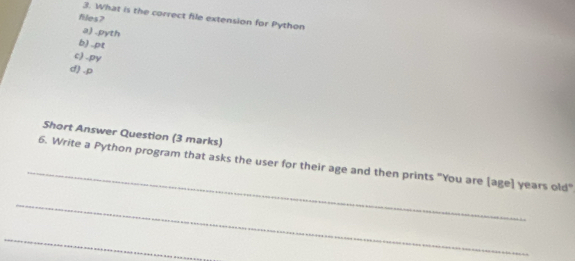 What is the correct file extension for Python
files?
a) .pyth
b) .pt
c) -py
d) .p
Short Answer Question (3 marks)
_
6. Write a Python program that asks the user for their age and then prints "You are [age] years old"
_
_