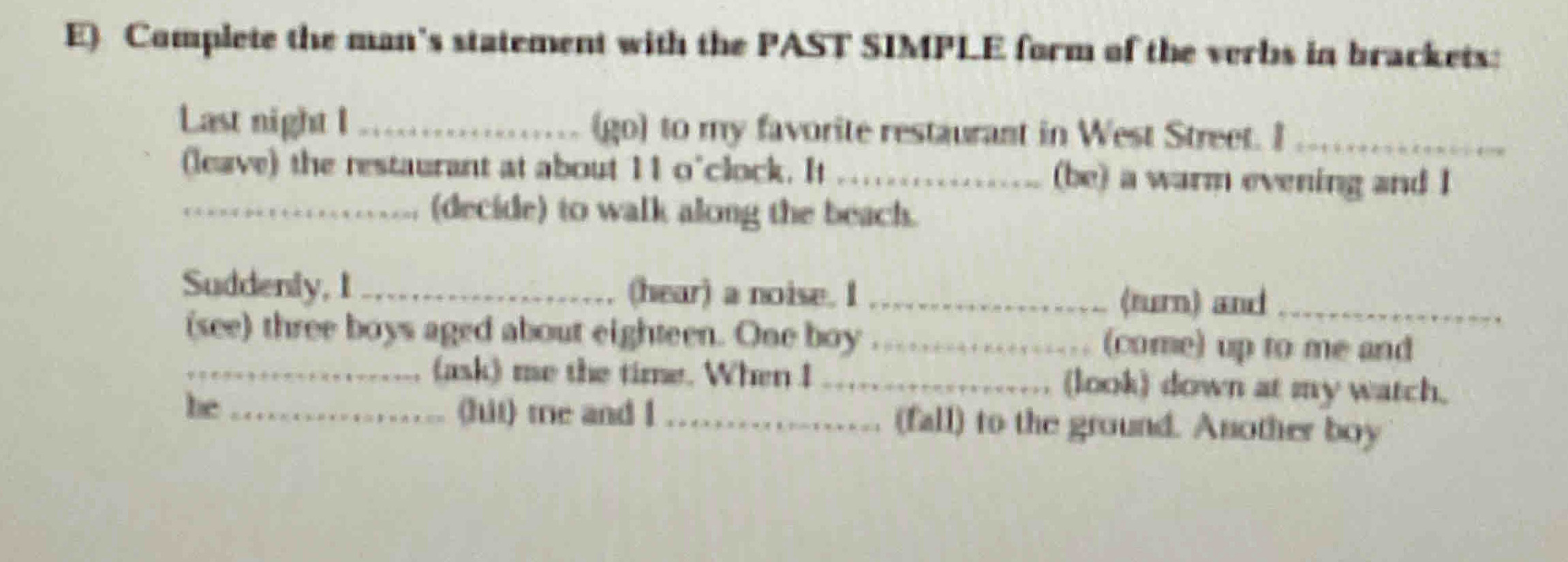 Complete the man's statement with the PAST SIMPLE form of the verbs in brackets: 
Last night I _(go) to my favorite restaurant in West Street. I_ 
(leave) the restaurant at about 11 o'clock. It _(be) a warm evening and I 
_(decide) to walk along the beach. 
Suddenly, I_ (hear) a noise. I _(turn) and_ 
(see) three boys aged about eighteen. One boy _(come) up to me and 
_(ask) me the time. When I _(look) down at my watch. 
he _(fut) tre and I _(fall) to the ground. Another boy