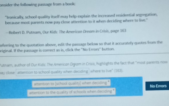 onsider the following passage from a book 
"Ironically, school quality itself may help explain the increased residential segregation,
because most parents now pay close attention to it when deciding where to live."
—Robert D. Putnam, Our Kids: The Americon Dreom in Crisis, page 163
Referring to the quotation above, edit the passage below so that it accurately quotes from the
original. If the passage is correct as is, click the "No Errors" button.
Putnam, author of Our Kids: The American Dream in Crisis, highlights the fact that "most parents now
pay close attention to school quality when deciding where to live" (163).
attention to (school quality) when deciding *
No Errors
attention to the quality of schools when deciding