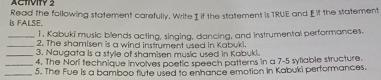 ACTIVITY 2 
Read the following statement carefully. Write I if the statement is TRUE and E if the statement 
is FALSE. 
_1. Kabuki music blends acting, singing, dancing, and instrumental performances. 
_2. The shamisen is a wind instrument used in Kabuki. 
_3. Naugata is a style of shamisen music used in Kabuki. 
_4. The Nori technique involves poetic speech patterns in a 7-5 syllable structure. 
_5. The Fue is a bamboo flute used to enhance emotion in Kabuki performances.