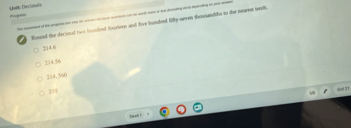 Decimals
Progress: The movement of the progress bar may be uneven because questions can be worth more or less (including zera) depending on your answer
I Round the decimal two hundred fourteen and five hundred fifty-seven thousandths to the nearest tenth.
214.6
214.56
214, 560
210
Oct 21
Dosk 1