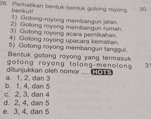 Perhatikan bentuk-bentuk gotong royong 30.
berikut!
1) Gotong-royong membangun jalan.
2) Gotong royong membangun rumah.
3) Gotong royong acara pernikahan.
4) Gotong royong upacara kematian.
5) Gotong royong membangun tanggul.
Bentuk gotong royong yang termasuk
gotong royong tolong-menolong 3
ditunjukkan oleh nomor .... HOTS
a. 1, 2, dan 3
b. 1, 4, dan 5
c. 2, 3, dan 4
d. 2, 4, dan 5
e. 3, 4, dan 5