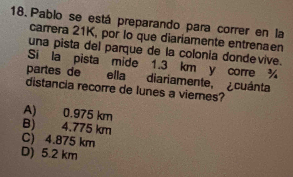 Pablo se está preparando para correr en la
carrera 21K, por lo que diariamente entrenaen
una pista del parque de la colonia dondevive.
Si la pista mide 1.3 km y corre %
partes de ella diariamente, ¿cuánta
distancia recorre de lunes a vieres?
A) 0.975 km
B) 4.775 km
C) 4.875 km
D) 5.2 km