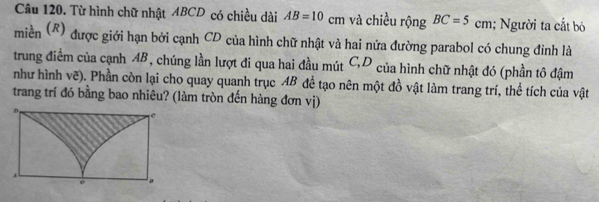 Từ hình chữ nhật ABCD có chiều dài AB=10 cm và chiều rộng BC=5c m. 1; Người ta cắt bỏ 
miền (R) được giới hạn bởi cạnh CD của hình chữ nhật và hai nửa đường parabol có chung đỉnh là 
trung điểm của cạnh AB, chúng lần lượt đi qua hai đầu mút C, D của hình chữ nhật đó (phần tô đậm 
như hình vẽ). Phần còn lại cho quay quanh trục AB để tạo nên một đồ vật làm trang trí, thể tích của vật 
trang trí đó bằng bao nhiêu? (làm tròn đến hàng đơn vị)