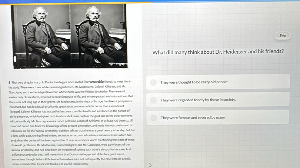 Skip
What did many think about Dr. Heidegger and his friends?
I- That very singular man, old Doctor Heidegger, once invited four venerable friends to meet him in They were thought to be crazy old people.
his study. There were three white-bearded gentlemen, Mr. Medbourne, Colonel Killigrew, and Mr.
Gascoigne, and a withered gentlewoman whose name was the Widow Wycherley. They were all
melancholy old creatures, who had been unfortunate in life, and whose greatest misfortune it was that
they were not long ago in their graves. Mr. Medbourne, in the vigor of his age, had been a prosperous They were regarded fondly by those in society.
merchant, but had lost his all by a frantic speculation, and was no little better than a mendicant
[beggar]. Colonel Killigrew had wasted his best years, and his health and substance, in the pursuit of
sinful pleasures, which had given birth to a brood of pains, such as the gout and divers other torments They were famous and revered by many.
of soul and body. Mr. Gascoigne was a ruined politician, a man of evil fame, or at least had been so, till
time had buried him from the knowledge of the present generation, and made him obscure instead of
infamous. As for the Widow Wycherley, tradition tells us that she was a great beauty in her day; but, for
a long while past, she had lived in deep seclusion, on account of certain scandalous stories which had
prejudiced the gentry of the town against her. It is a circumstance worth mentioning that each of these
three old gentlemen, Mr. Medbourne, Colonel Killigrew, and Mr. Gascoigne, were early lovers of the
Widow Wycherley, and had once been on the point of cutting each other's throats for her sake. And,
before proceeding further, I will merely hint that Doctor Heidegger and all his four guests were
sometimes thought to be a little beside themselves; as is not unfrequently the case with old people,
when worried either by present troubles or woeful recollections.