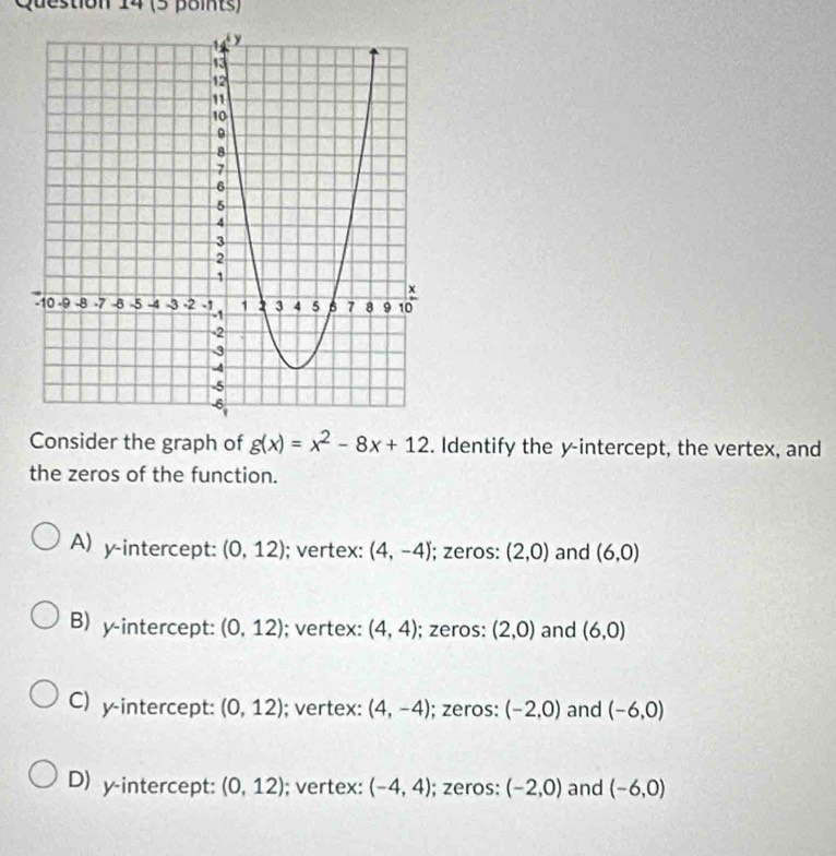 14 (5 points)
Consider the graph of g(x)=x^2-8x+12. Identify the y-intercept, the vertex, and
the zeros of the function.
A) y-intercept: (0,12); vertex: (4,-4); zeros: (2,0) and (6,0)
B) y-intercept: (0,12); vertex: (4,4); zeros: (2,0) and (6,0)
C) y-intercept: (0,12); vertex: (4,-4); zeros: (-2,0) and (-6,0)
D) y-intercept: (0,12); vertex: (-4,4); zeros: (-2,0) and (-6,0)