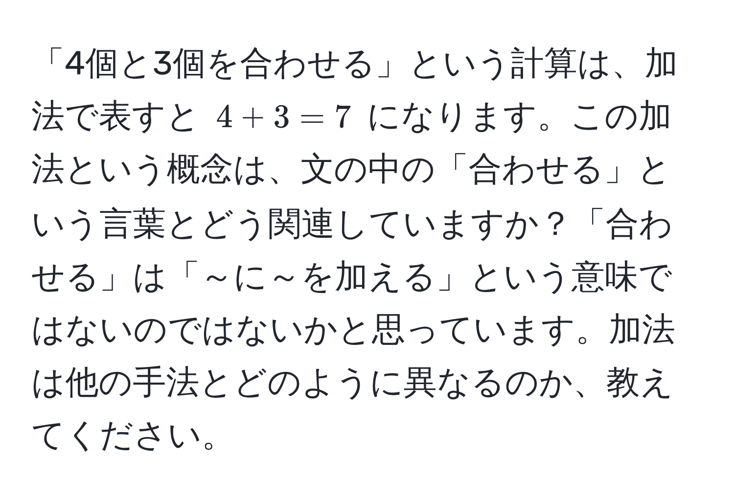 「4個と3個を合わせる」という計算は、加法で表すと $4 + 3 = 7$ になります。この加法という概念は、文の中の「合わせる」という言葉とどう関連していますか？「合わせる」は「～に～を加える」という意味ではないのではないかと思っています。加法は他の手法とどのように異なるのか、教えてください。