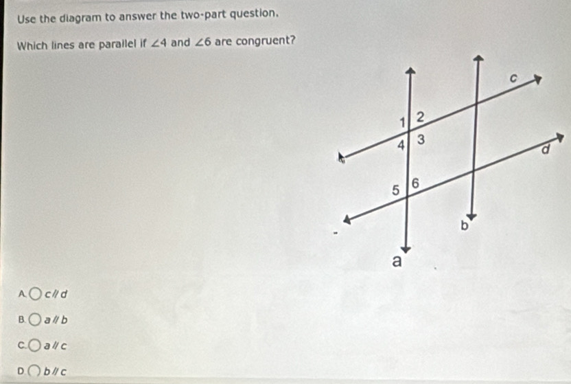 Use the diagram to answer the two-part question.
Which lines are parailel if ∠ 4 and ∠ 6 are congruent?
A cparallel d
B. aparallel b
C. aparallel c
D bparallel c