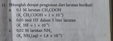 Hitunglah derajat pengionan dari larutan berikut! 
a. 0,1 M larutan CH,COOH
(K_aCH_3COOH=1* 10^(-3))
b. 0,05 mol HF dalam 5 liter larutan
(K_aHF=1* 10^(-4))
c. 0,02 M larutan NH,
(K_bNH_3(aq)=1,8* 10^(-5))