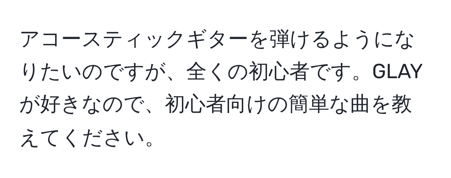 アコースティックギターを弾けるようになりたいのですが、全くの初心者です。GLAYが好きなので、初心者向けの簡単な曲を教えてください。