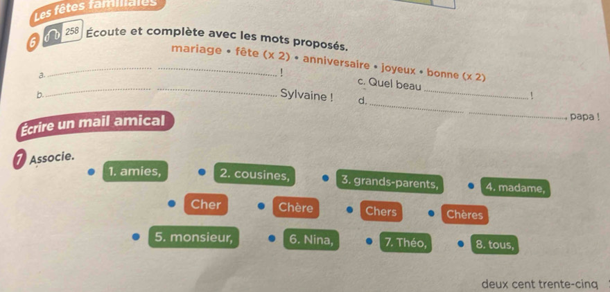 Les fêtes familales 
6 0 b 258 Écoute et complète avec les mots proposés. 
_ 
__mariage • fête (* 2)· anniversaire • joyeux • bonne (x2)
a. 
_ 
! c. Quel beau 
_ 
b. 
Sylvaine ! d. 
! 
Écrire un mail amical 
_ 
, papa ! 
Associe. 
1. amies, 2. cousines, 3. grands-parents, 4. madame, 
Cher Chère . Chers . Chères 
5. monsieur, 6. Nina, 7. Théo, 8. tous, 
deux cent trente-cinq