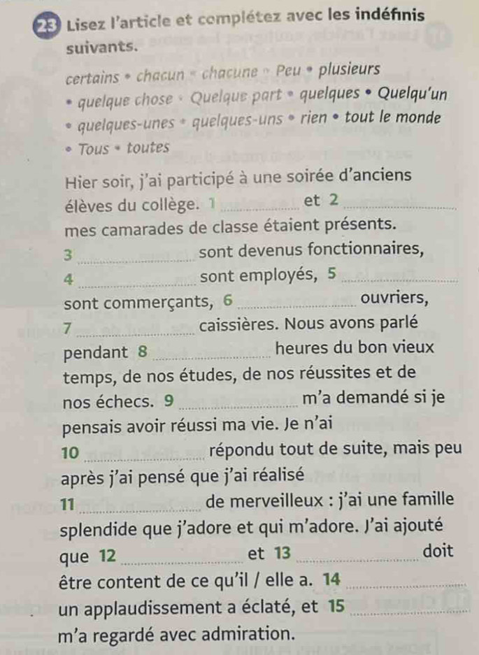 Lisez l'article et complétez avec les indéfnis 
suivants. 
certains * chacun « chacune » Peu * plusieurs 
quelque chose · Quelque part 。 quelques • Quelqu'un 
quelques-unes * quelques-uns • rien • tout le monde 
Tous + toutes 
Hier soir, j'ai participé à une soirée d'anciens 
élèves du collège. 1 _et 2 _ 
mes camarades de classe étaient présents. 
3 _sont devenus fonctionnaires, 
4 _sont employés, 5 _ 
sont commerçants, 6 _ 
ouvriers, 
7 _caissières. Nous avons parlé 
pendant 8 _heures du bon vieux 
temps, de nos études, de nos réussites et de 
nos échecs. 9 _m'a demandé si je 
pensais avoir réussi ma vie. Je n'ai 
10_ répondu tout de suite, mais peu 
après j'ai pensé que j'ai réalisé 
11 _de merveilleux : j’ai une famille 
splendide que j'adore et qui m’adore. J’ai ajouté 
que 12_ et 13 _doit 
être content de ce qu'il / elle a. 14 _ 
un applaudissement a éclaté, et 15 _ 
m’a regardé avec admiration.