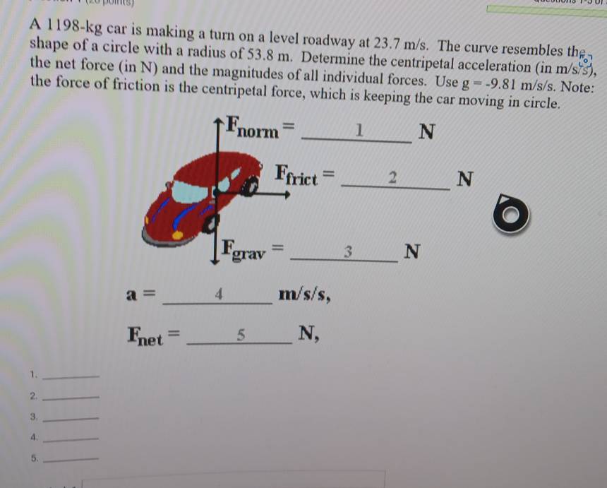 A 1198-kg car is making a turn on a level roadway at 23.7 m/s. The curve resembles the
shape of a circle with a radius of 53.8 m. Determine the centripetal acceleration (in m/s/s),
the net force (in N) and the magnitudes of all individual forces. Use g=-9.81m/s/s. Note:
the force of friction is the centripetal force, which is keeping the car moving in circle.
a=_ 4m √s/s,
F_net=_ 5N J、
1._
2._
3._
A._
5._