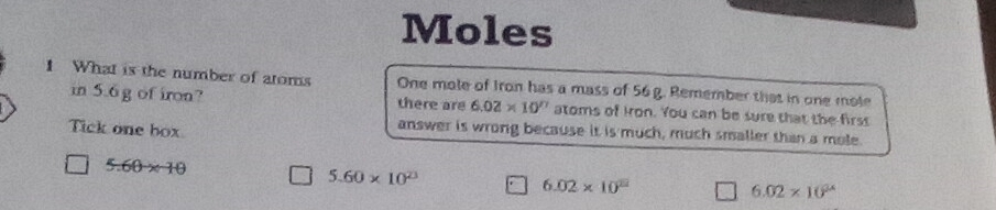 Moles
1 What is the number of atoms One mole of Iron has a mass of 56 g. Remember that in one mole
in 5.6g of iron? there are 6.02* 10^n atoms of Iron. You can be sure that the firss
Tick one box
answer is wrong because it is much, much smaller than a mole.
5.60* 10
5.60* 10^(23)
6.02* 10^(22)
6.02* 10^(24)