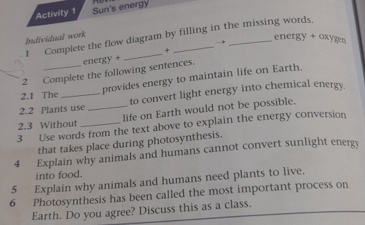 Activity 1 Sun's energy 
1 Complete the flow diagram by filling in the missing words. 
Individual work 
energy + oxygen 
+ 
energy + 
2 Complete the following sentences. 
provides energy to maintain life on Earth. 
2.1 The 
2.2 Plants use to convert light energy into chemical energy. 
2.3 Without _life on Earth would not be possible. 
3 Use words from the text above to explain the energy conversion 
that takes place during photosynthesis. 
4 Explain why animals and humans cannot convert sunlight energy 
into food. 
5 Explain why animals and humans need plants to live. 
6 Photosynthesis has been called the most important process on 
Earth. Do you agree? Discuss this as a class.