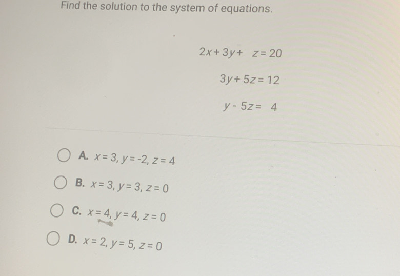 Find the solution to the system of equations.
2x+3y+z=20
3y+5z=12
y-5z=4
A. x=3, y=-2, z=4
B. x=3, y=3, z=0
C. x=4, y=4, z=0
D. x=2, y=5, z=0