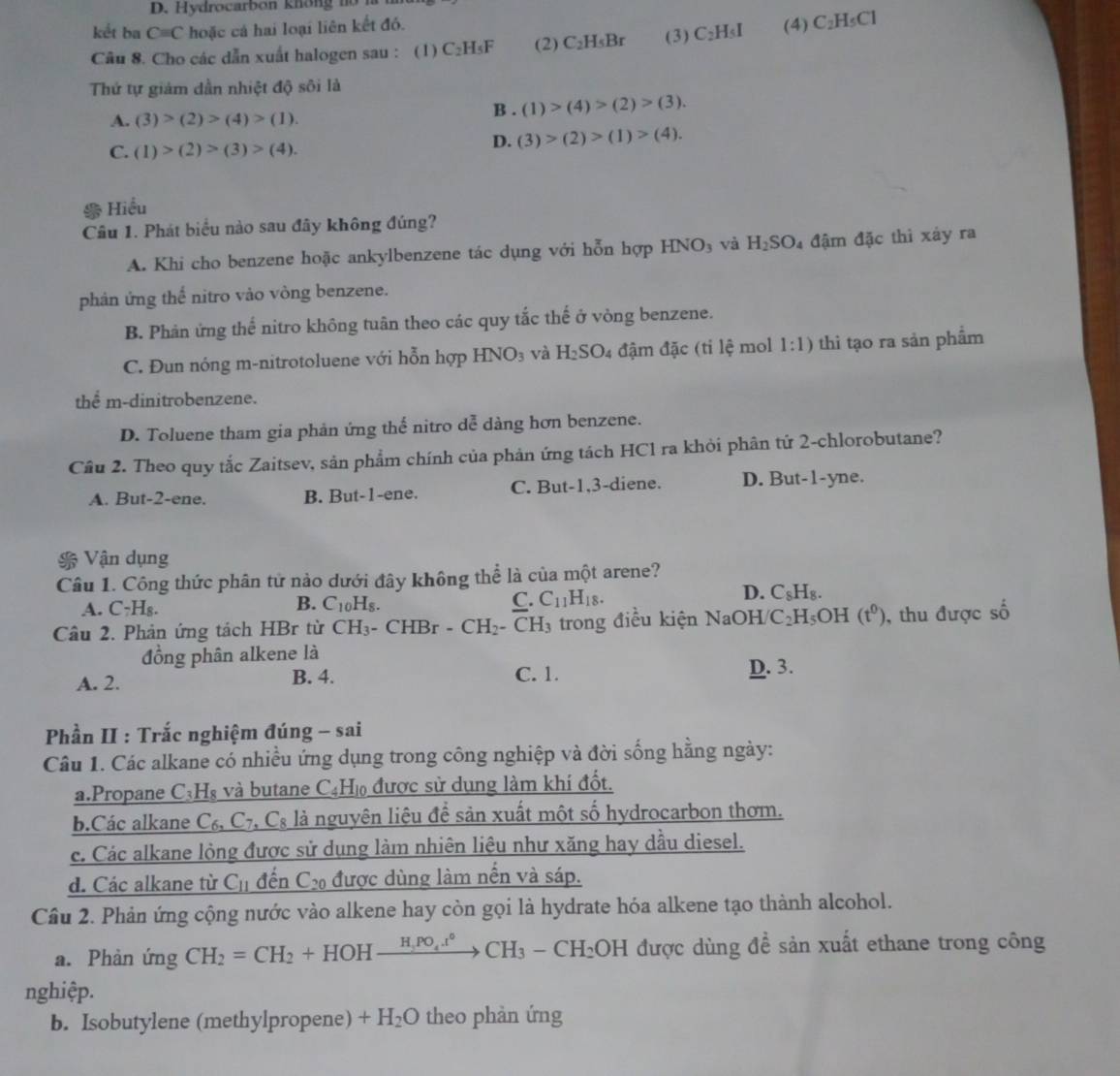 kết ba Cequiv C hoặc cá hai loại liên kết đó.
Câu 8. Cho các dẫn xuất halogen sau : ( 1 ) C_2H_5F (2) C_2H_5Br (3) C_2H_5I (4) C_2H_5Cl
Thứ tự giảm dần nhiệt độ sôi là
A. (3)>(2)>(4)>(1).
B . (1)>(4)>(2)>(3).
C. (1)>(2)>(3)>(4).
D. (3)>(2)>(1)>(4).
Hiểu
Cầu 1. Phát biểu nào sau đây không đúng?
A. Khi cho benzene hoặc ankylbenzene tác dụng với hỗn hợp HNO_3 và H_2SO_4 đậm đặc thì xảy ra
phản ứng thể nitro vào vòng benzene.
B. Phản ứng thế nitro không tuân theo các quy tắc thế ở vòng benzene.
C. Đun nóng m-nitrotoluene với hỗn hợp HNO_3 và H_2SO_4 đậm đặc (tỉ lệ mol 1:1) thi tạo ra sản phẩm
thể m-dinitrobenzene.
D. Toluene tham gia phản ứng thế nitro dễ dàng hơn benzene.
Câu 2. Theo quy tắc Zaitsev, sản phẩm chính của phản ứng tách HC1 ra khỏi phân tứ 2-chlorobutane?
A. But-2-ene. B. But-1-ene. C. But-1,3-diene. D. But-1-yne.
Vận dụng
Câu 1. Công thức phân tử nào dưới đây không thể là của một arene?
B.
A. C_7H_8. C_10H_8. C. C_11H_18.
D. C_8H_8.
Câu 2. Phản ứng tách HBr từ CH_3-CHBr-CH_2- -CH_3 trong điều kiện NaOH C_2H_5OH(t^0) , thu được số
đồng phân alkene là
A. 2. B. 4. C. 1. D. 3.
Phần II : Trắc nghiệm đúng - sai
Câu 1. Các alkane có nhiều ứng dụng trong công nghiệp và đời sống hằng ngày:
a.Propane C₃H₈ và butane C4H₁ được sử dụng làm khí đốt.
b.Các alkane C_6,C_7 C_8 là nguyên liệu để sản xuất một số hydrocarbon thơm.
c. Các alkane lòng được sử dụng làm nhiên liêu như xăng hay dầu diesel.
d. Các alkane từ C_11 đến C được dùng làm nến và sáp.
Cầu 2. Phản ứng cộng nước vào alkene hay còn gọi là hydrate hóa alkene tạo thành alcohol.
a. Phản ứng CH_2=CH_2+HOHxrightarrow H_3PO_4.t°CH_3-CH_2OH được dùng để sản xuất ethane trong công
nghiệp.
b. Isobutylene (methylpropene) +H_2O theo phản ứng