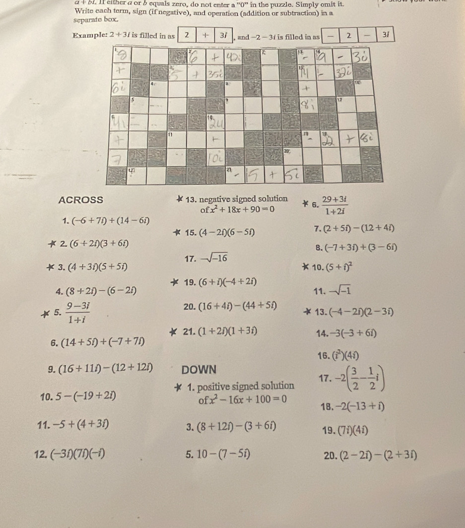 a+b 1. If either a or b equals zero, do not enter a ''0'' in the puzzle. Simply omit it.
Write each term, sign (if negative), and operation (addition or subtraction) in a
separate box.
Example: 2+3i is filled in as 2 + 3i , and -2-3i is filled in as  2 - 3i
ACROSS 13. negative signed solution  (29+3i)/1+2i 
6.
ofx^2+18x+90=0
1. (-6+7i)+(14-6i)
15. (4-2i)(6-5i)
7. (2+5i)-(12+4i)
2. (6+2i)(3+6i)
B. (-7+3i)+(3-6i)
17. -sqrt(-16)
3. (4/ 3i)(5+5i) 10. (5+i)^2
4. (8+2i)-(6-2i) 19. (6+i)(-4+2i)
11. -sqrt(-1)
20. (16+4i)-(44+5i)
5.  (9-3i)/1+i  13. (-4-2i)(2-3i)
21. (1+2i)(1+3i) 14. -3(-3+6i)
6. (14+5i)+(-7+7i)
16. (i^2)(4i)
9. (16+11i)-(12+12i) DOWN 17. -2( 3/2 - 1/2 i)
1. positive signed solution
10. 5-(-19+2i)
ofx^2-16x+100=0 18. -2(-13+i)
11. -5+(4+3i) 3. (8+12i)-(3+6i) 19. (7i)(4i)
12. (-3i)(7i)(-i) 5. 10-(7-5i) 20. (2-2i)-(2+3i)