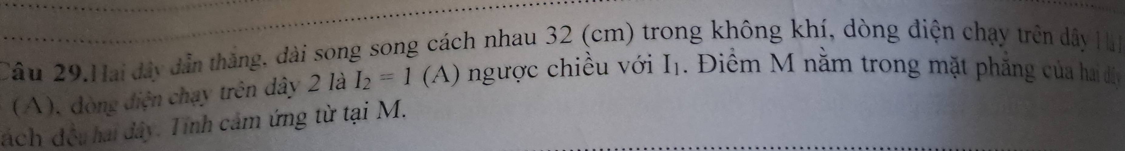 Câu 29.Hai đây dẫn thắng, dài song song cách nhau 32 (cm) trong không khí, dòng điện chạy trên dây Hà 
(A), đòng điện chạy trên dây 2 là I_2=1(A) ngược chiều với I_1 Điểm M nằm trong mặt phăng của hai đị 
đách đều hai dây. Tính cảm ứng từ tại M.