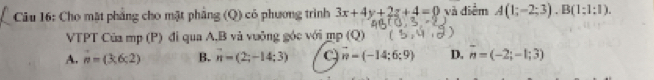 Cho mặt phẳng cho mặt phẳng (Q) có phương trình 3x+4y+2z+4=0 và điểm A(1;-2;3). B(1;1;1). 
VTPT Của mp (P) đi qua A, B và vuỡng góc với mp(Q)
A. n=(3,6:2) B. vector n=(2;-14;3) a n=(-14;6;9) D. overline n=(-2;-1;3)