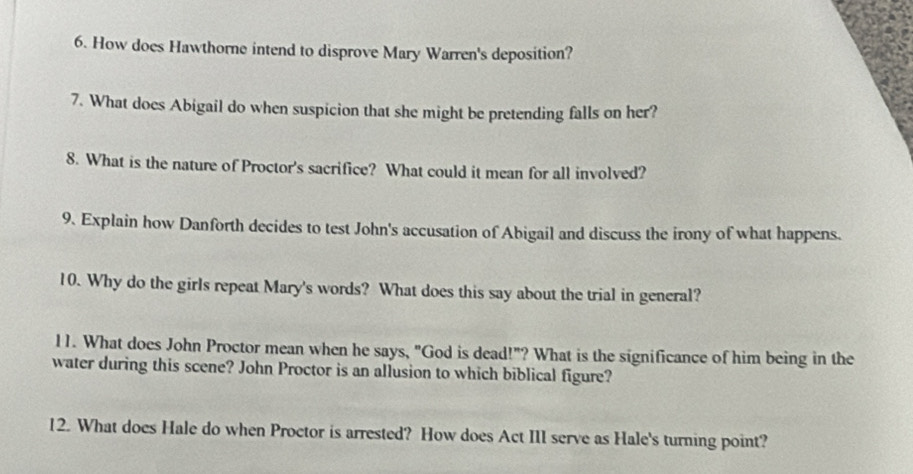 How does Hawthorne intend to disprove Mary Warren's deposition? 
7. What does Abigail do when suspicion that she might be pretending falls on her? 
8. What is the nature of Proctor's sacrifice? What could it mean for all involved? 
9. Explain how Danforth decides to test John's accusation of Abigail and discuss the irony of what happens. 
10. Why do the girls repeat Mary's words? What does this say about the trial in general? 
11. What does John Proctor mean when he says, "God is dead!"? What is the significance of him being in the 
water during this scene? John Proctor is an allusion to which biblical figure? 
12. What does Hale do when Proctor is arrested? How does Act III serve as Hale's turning point?