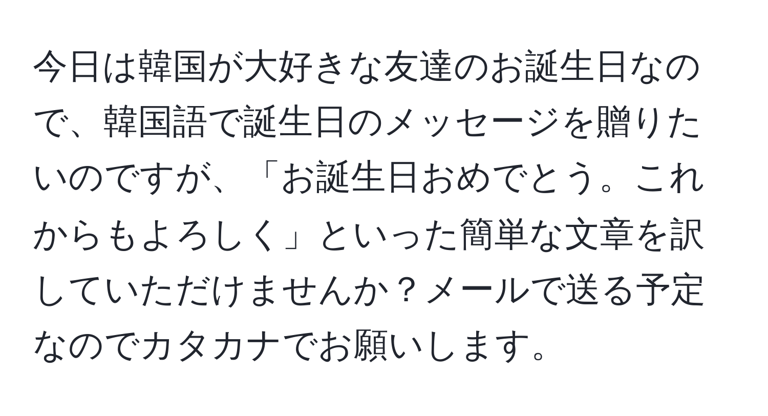 今日は韓国が大好きな友達のお誕生日なので、韓国語で誕生日のメッセージを贈りたいのですが、「お誕生日おめでとう。これからもよろしく」といった簡単な文章を訳していただけませんか？メールで送る予定なのでカタカナでお願いします。