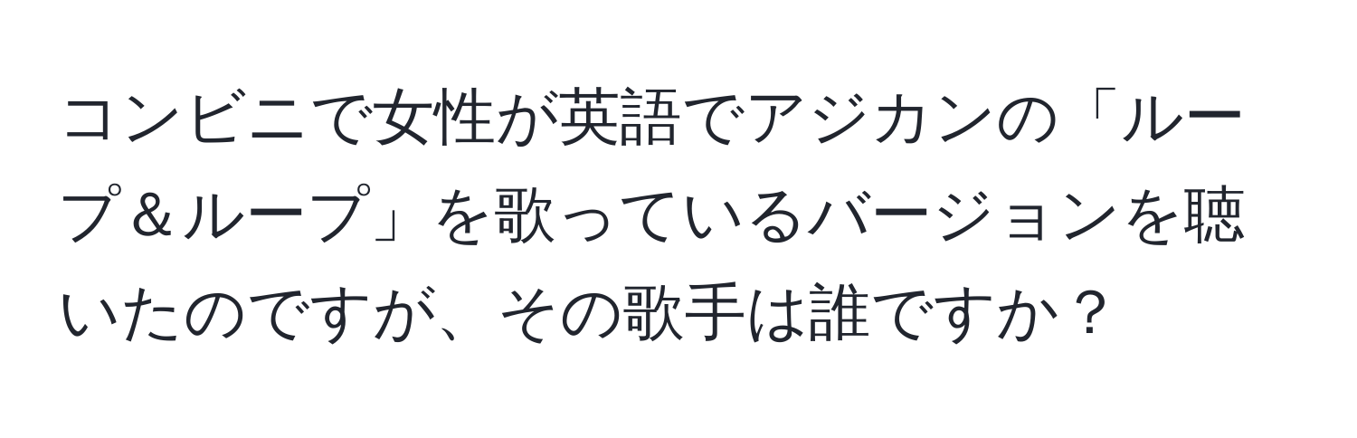 コンビニで女性が英語でアジカンの「ループ＆ループ」を歌っているバージョンを聴いたのですが、その歌手は誰ですか？