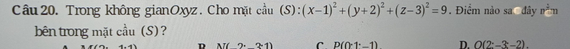 Trong không gianOxyz. Cho mặt ca hat a11 (S):(x-1)^2+(y+2)^2+(z-3)^2=9. . Điểm nào sa đây n^(frac 3)4m
bên trong mặt cầu (S)?
D N(2· 3· 1)
C P(0· 1^.-1)
D. O(2:-3;-2).