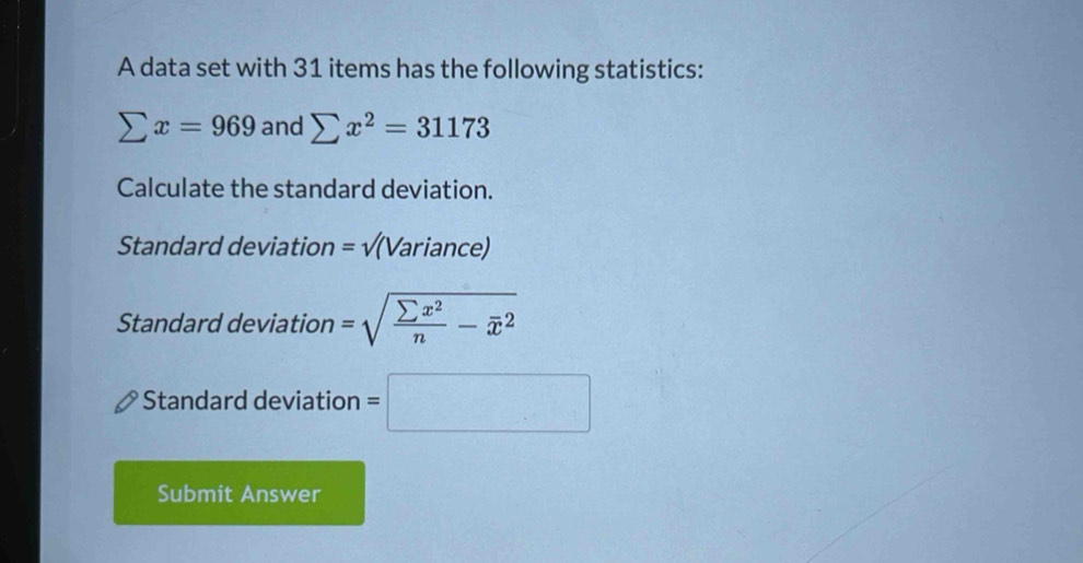 A data set with 31 items has the following statistics:
sumlimits x=969 and sumlimits x^2=31173
Calculate the standard deviation. 
Standard deviation =surd (Variance)
Standard deviation =sqrt(frac sumlimits x^2)n-overline x^2
Standard deviation =□
Submit Answer