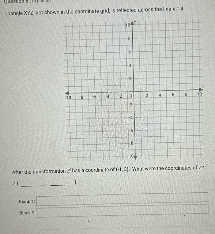 Triangle XYZ, not shown in the coordinate grid, is reflected across the line x=4. 
After the transformation Z' has a coordinate of (-1,3). What were the coordinates of Z?
Z (_ 
_ 
) 
Blank 1: □ 
Blank 2: □ 
frac ^circ  1 1/2 
△ DOC beginarrayr 110 12encloselongdiv 4