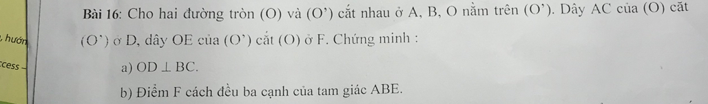 Cho hai đường tròn (O) và (O^,) cắt nhau ở A, B, O nằm trên (O’). Dây AC của (O) cặt 
,hướn (O^(^·)) ở D, dây OE c ua (O') cắt (O) ở F. Chứng minh : 
cess 
a) OD⊥ BC. 
b) Điểm F cách đều ba cạnh của tam giác ABE.