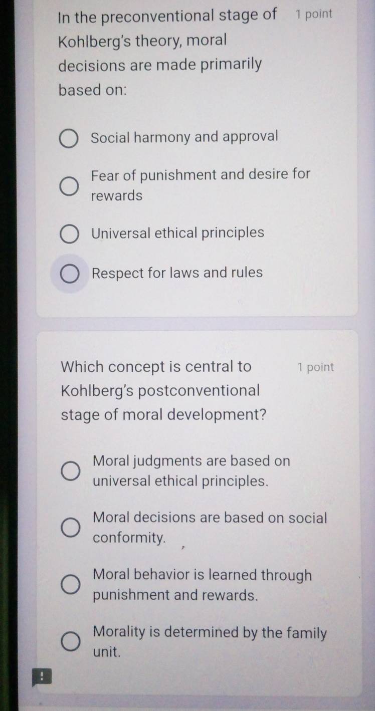 In the preconventional stage of 1 point
Kohlberg's theory, moral
decisions are made primarily
based on:
Social harmony and approval
Fear of punishment and desire for
rewards
Universal ethical principles
Respect for laws and rules
Which concept is central to 1 point
Kohlberg’s postconventional
stage of moral development?
Moral judgments are based on
universal ethical principles.
Moral decisions are based on social
conformity.
Moral behavior is learned through
punishment and rewards.
Morality is determined by the family
unit.
!