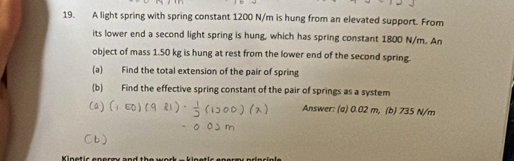 A light spring with spring constant 1200 N/m is hung from an elevated support. From 
its lower end a second light spring is hung, which has spring constant 1800 N/m. An 
object of mass 1.50 kg is hung at rest from the lower end of the second spring. 
(a) Find the total extension of the pair of spring 
(b) Find the effective spring constant of the pair of springs as a system 
Answer: (a) 0.02 m, (b) 735 N/m